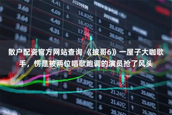 散户配资官方网站查询 《披哥6》一屋子大咖歌手，愣是被两位唱歌跑调的演员抢了风头
