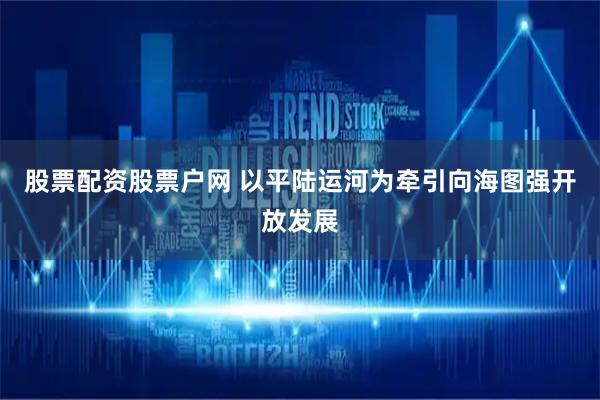 股票配资股票户网 以平陆运河为牵引向海图强开放发展