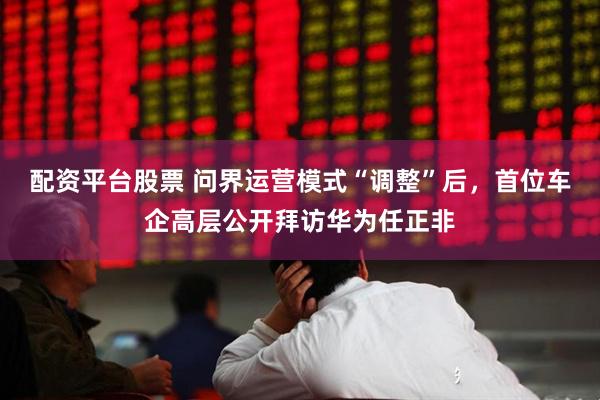 配资平台股票 问界运营模式“调整”后，首位车企高层公开拜访华为任正非